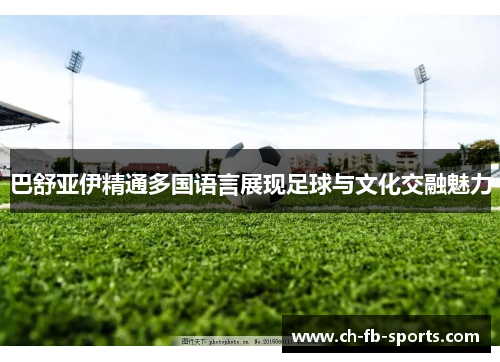 巴舒亚伊精通多国语言展现足球与文化交融魅力 巴舒亚伊精通多国语言展现足球与文化交融魅力