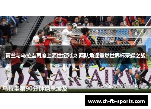 荷兰与乌拉圭再度上演世纪对决 两队角逐重燃世界杯荣耀之战 荷兰与乌拉圭再度上演世纪对决 两队角逐重燃世界杯荣耀之战